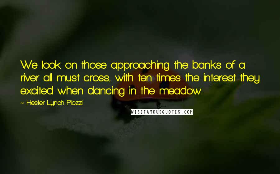 Hester Lynch Piozzi quotes: We look on those approaching the banks of a river all must cross, with ten times the interest they excited when dancing in the meadow.