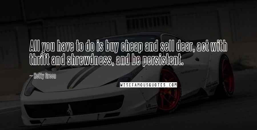 Hetty Green quotes: All you have to do is buy cheap and sell dear, act with thrift and shrewdness, and be persistent.