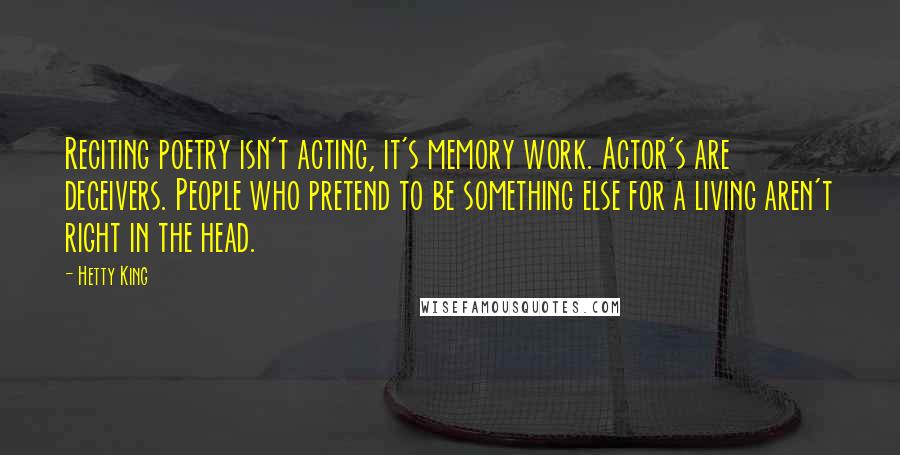 Hetty King quotes: Reciting poetry isn't acting, it's memory work. Actor's are deceivers. People who pretend to be something else for a living aren't right in the head. Hetty King quotes: Reciting poetry isn't acting, it's memory work. Actor's are deceivers. People who pretend to be something else for a living aren't right in the head.