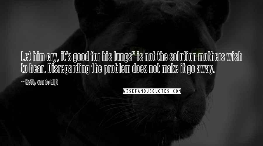 Hetty Van De Rijt quotes: Let him cry, it's good for his lungs" is not the solution mothers wish to hear. Disregarding the problem does not make it go away.