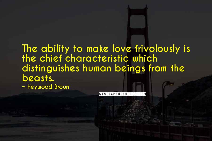 Heywood Broun quotes: The ability to make love frivolously is the chief characteristic which distinguishes human beings from the beasts.
