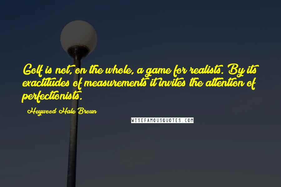 Heywood Hale Broun quotes: Golf is not, on the whole, a game for realists. By its exactitudes of measurements it invites the attention of perfectionists. Heywood Hale Broun quotes: Golf is not, on the whole, a game for realists. By its exactitudes of measurements it invites the attention of perfectionists.