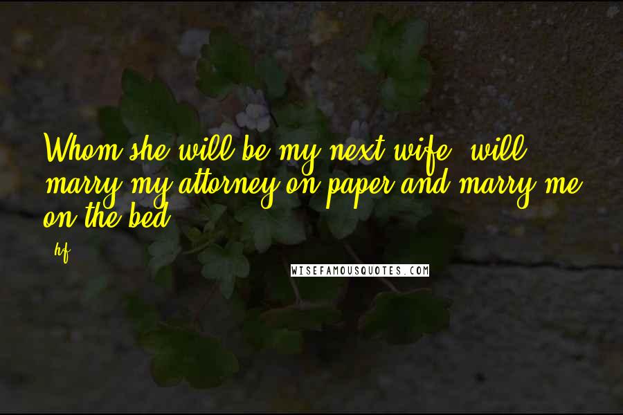 Hf quotes: Whom she will be my next wife, will marry my attorney on paper and marry me on the bed.