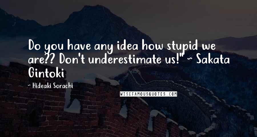 Hideaki Sorachi quotes: Do you have any idea how stupid we are?? Don't underestimate us!" ~ Sakata Gintoki