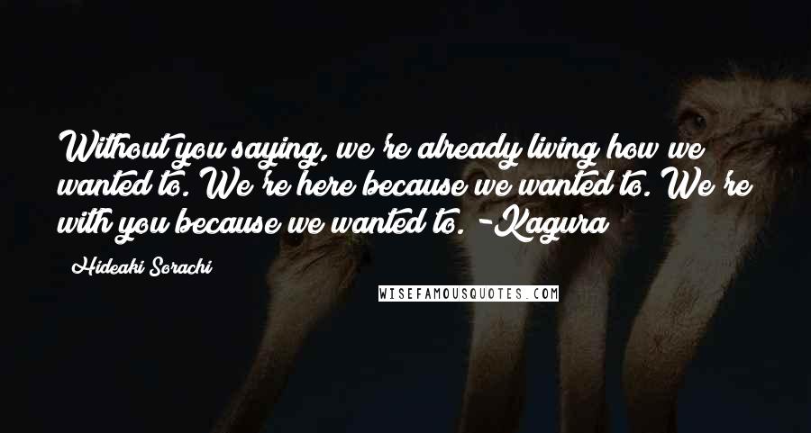 Hideaki Sorachi quotes: Without you saying, we're already living how we wanted to. We're here because we wanted to. We're with you because we wanted to. -Kagura Hideaki Sorachi quotes: Without you saying, we're already living how we wanted to. We're here because we wanted to. We're with you because we wanted to. -Kagura