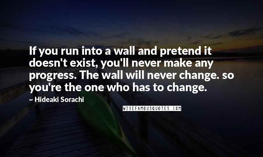 Hideaki Sorachi quotes: If you run into a wall and pretend it doesn't exist, you'll never make any progress. The wall will never change. so you're the one who has to change.