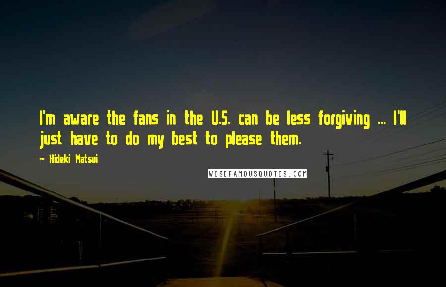 Hideki Matsui quotes: I'm aware the fans in the U.S. can be less forgiving ... I'll just have to do my best to please them.
