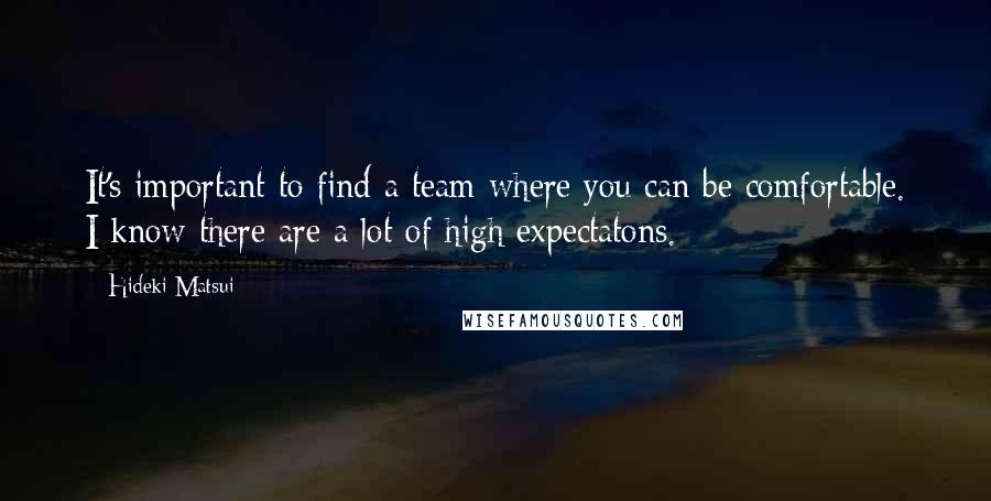 Hideki Matsui quotes: It's important to find a team where you can be comfortable. I know there are a lot of high expectatons. Hideki Matsui quotes: It's important to find a team where you can be comfortable. I know there are a lot of high expectatons.