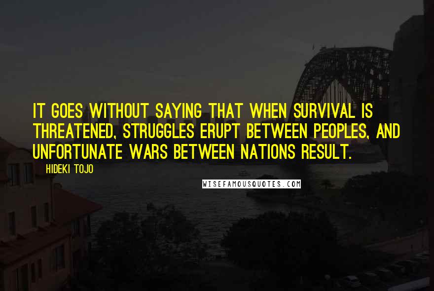 Hideki Tojo quotes: It goes without saying that when survival is threatened, struggles erupt between peoples, and unfortunate wars between nations result.