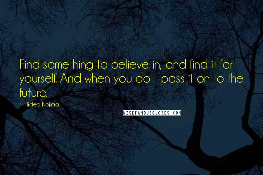 Hideo Kojima quotes: Find something to believe in, and find it for yourself. And when you do - pass it on to the future.