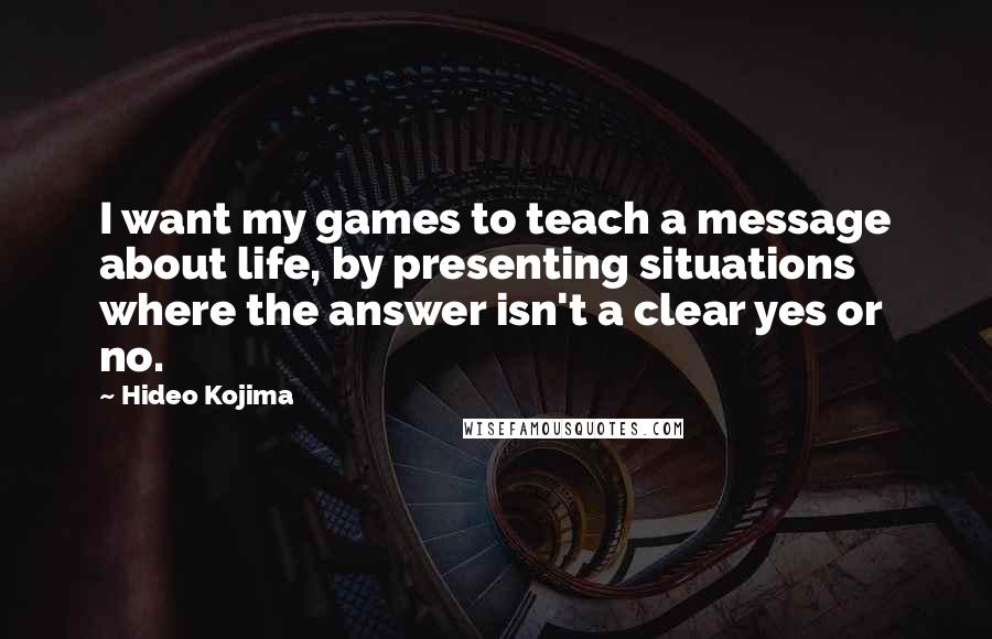 Hideo Kojima quotes: I want my games to teach a message about life, by presenting situations where the answer isn't a clear yes or no.