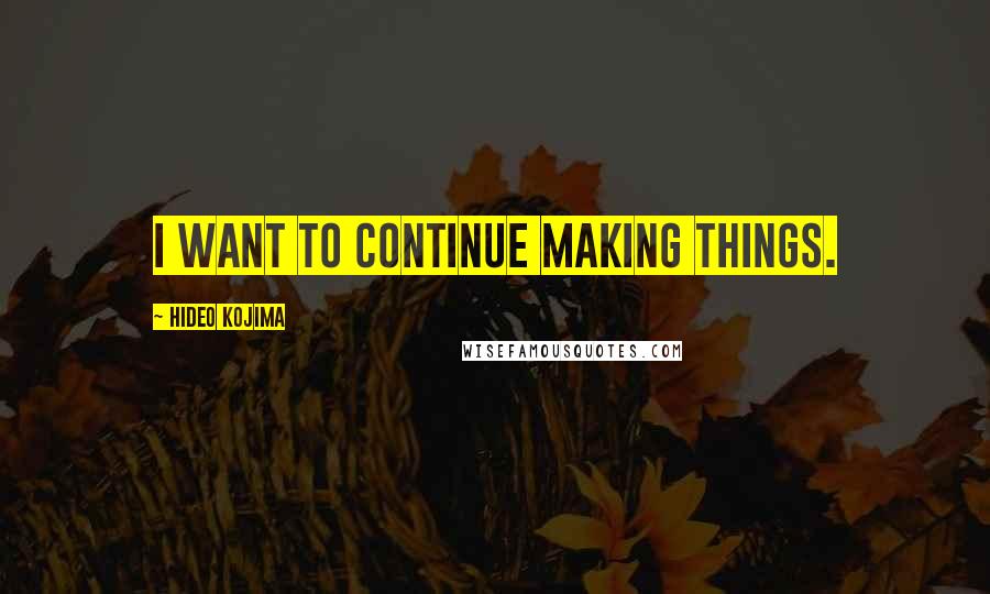 Hideo Kojima quotes: I want to continue making things.
