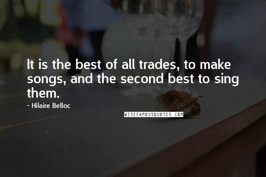Hilaire Belloc quotes: It is the best of all trades, to make songs, and the second best to sing them.