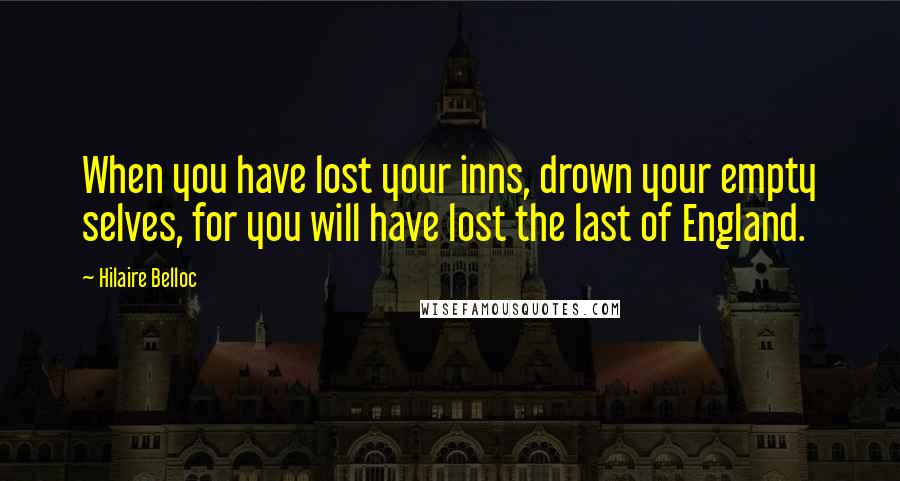 Hilaire Belloc quotes: When you have lost your inns, drown your empty selves, for you will have lost the last of England.