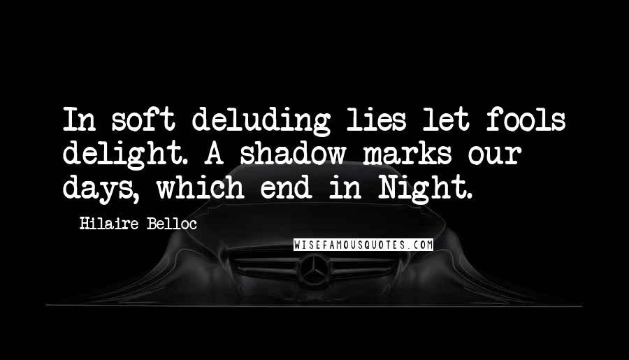 Hilaire Belloc quotes: In soft deluding lies let fools delight. A shadow marks our days, which end in Night.