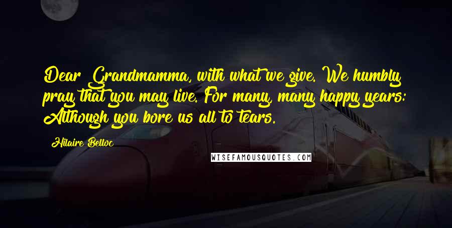 Hilaire Belloc quotes: Dear Grandmamma, with what we give. We humbly pray that you may live. For many, many happy years: Although you bore us all to tears.