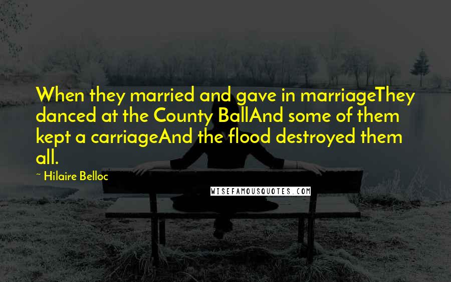 Hilaire Belloc quotes: When they married and gave in marriageThey danced at the County BallAnd some of them kept a carriageAnd the flood destroyed them all.