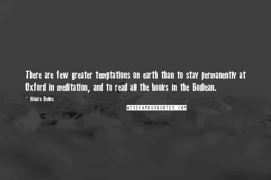 Hilaire Belloc quotes: There are few greater temptations on earth than to stay permanently at Oxford in meditation, and to read all the books in the Bodlean.