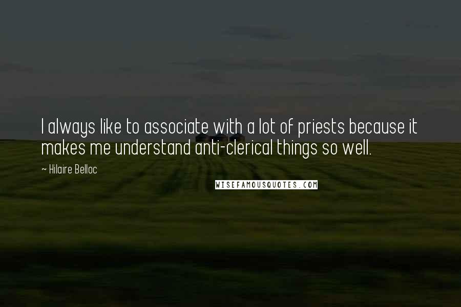 Hilaire Belloc quotes: I always like to associate with a lot of priests because it makes me understand anti-clerical things so well.