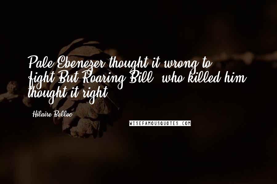 Hilaire Belloc quotes: Pale Ebenezer thought it wrong to fight,But Roaring Bill (who killed him) thought it right.