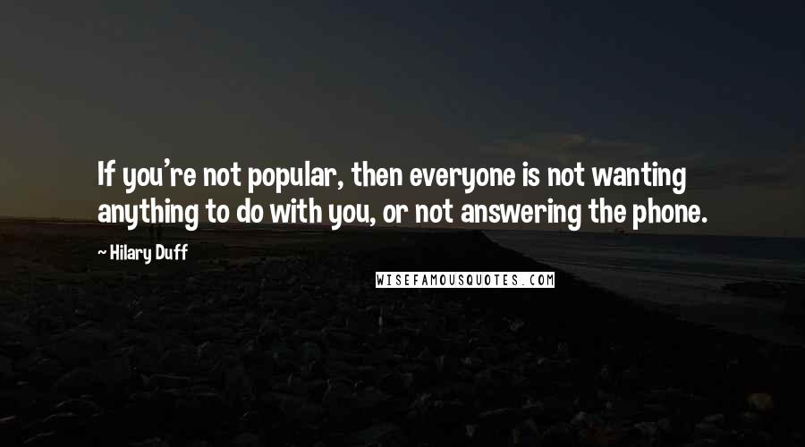 Hilary Duff quotes: If you're not popular, then everyone is not wanting anything to do with you, or not answering the phone.