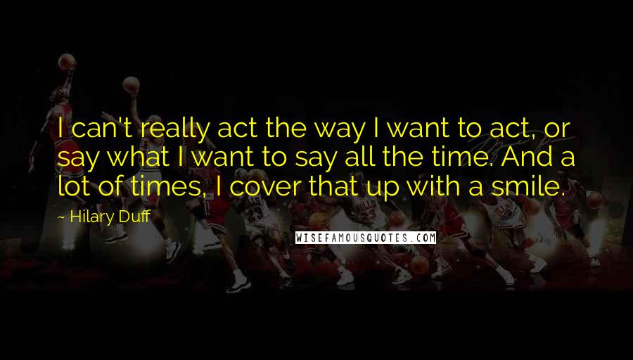 Hilary Duff quotes: I can't really act the way I want to act, or say what I want to say all the time. And a lot of times, I cover that up with Hilary Duff quotes: I can't really act the way I want to act, or say what I want to say all the time. And a lot of times, I cover that up with
