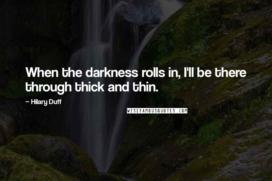 Hilary Duff quotes: When the darkness rolls in, I'll be there through thick and thin.