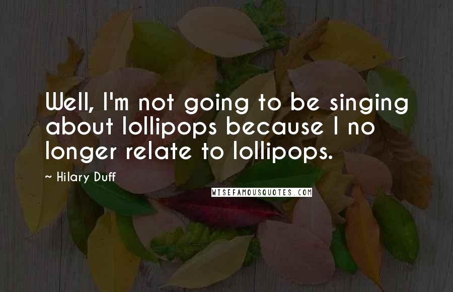 Hilary Duff quotes: Well, I'm not going to be singing about lollipops because I no longer relate to lollipops.