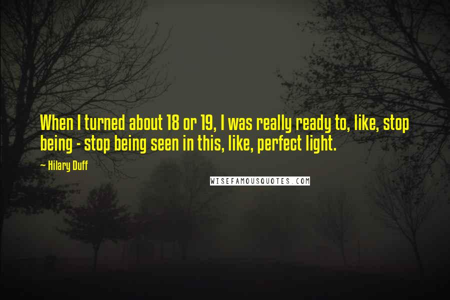 Hilary Duff quotes: When I turned about 18 or 19, I was really ready to, like, stop being - stop being seen in this, like, perfect light. Hilary Duff quotes: When I turned about 18 or 19, I was really ready to, like, stop being - stop being seen in this, like, perfect light.