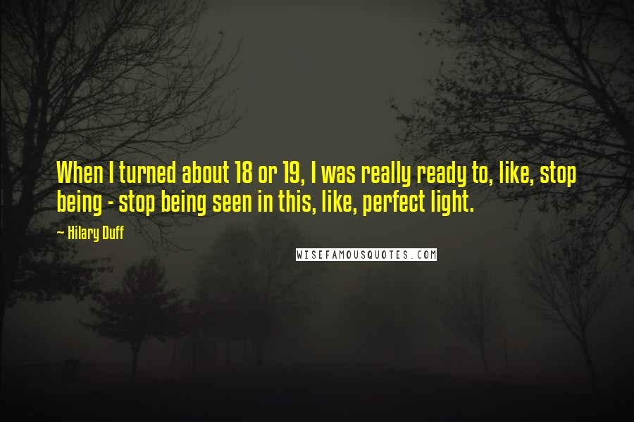 Hilary Duff quotes: When I turned about 18 or 19, I was really ready to, like, stop being - stop being seen in this, like, perfect light.