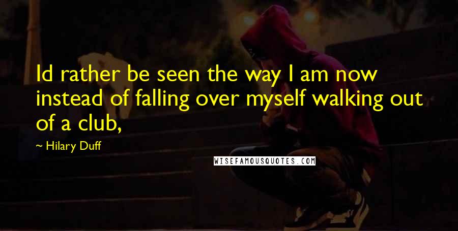 Hilary Duff quotes: Id rather be seen the way I am now instead of falling over myself walking out of a club,