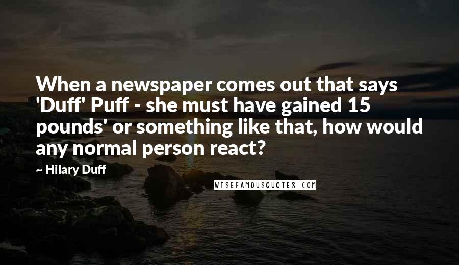 Hilary Duff quotes: When a newspaper comes out that says 'Duff' Puff - she must have gained 15 pounds' or something like that, how would any normal person react? Hilary Duff quotes: When a newspaper comes out that says 'Duff' Puff - she must have gained 15 pounds' or something like that, how would any normal person react?