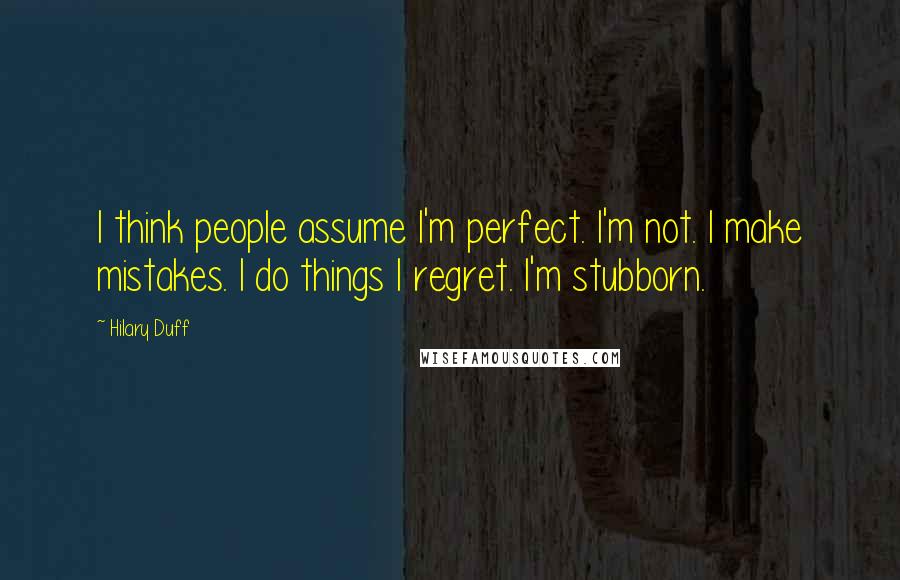 Hilary Duff quotes: I think people assume I'm perfect. I'm not. I make mistakes. I do things I regret. I'm stubborn.