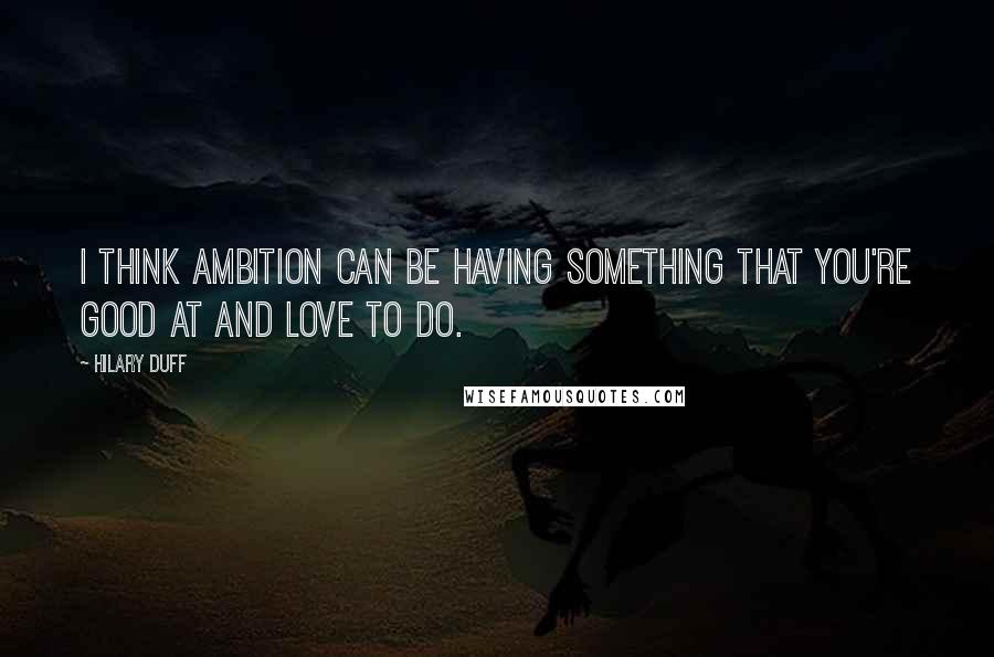 Hilary Duff quotes: I think ambition can be having something that you're good at and love to do.