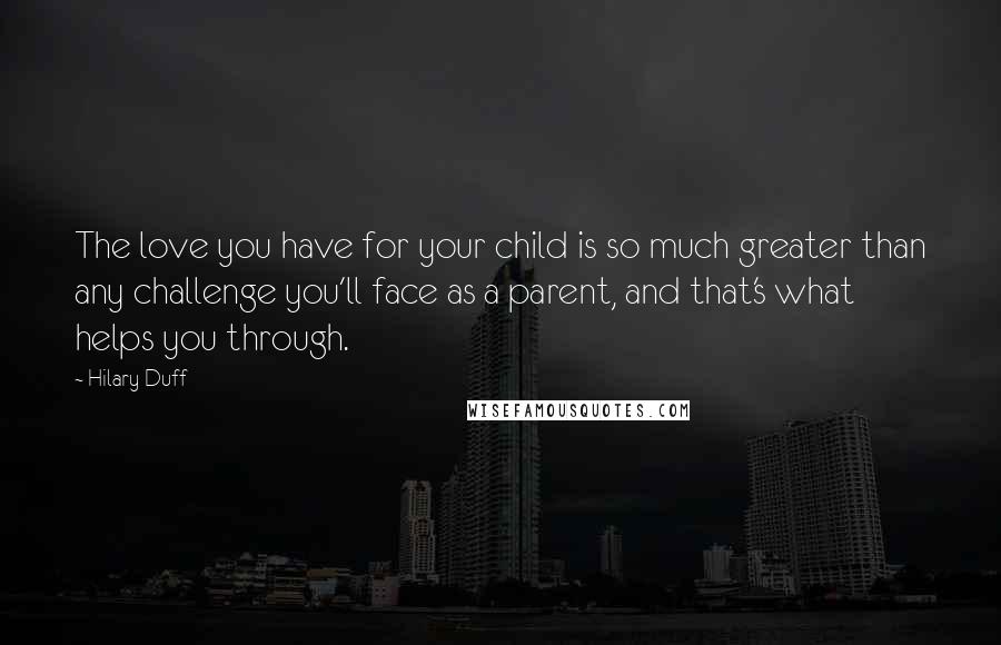 Hilary Duff quotes: The love you have for your child is so much greater than any challenge you'll face as a parent, and that's what helps you through. Hilary Duff quotes: The love you have for your child is so much greater than any challenge you'll face as a parent, and that's what helps you through.