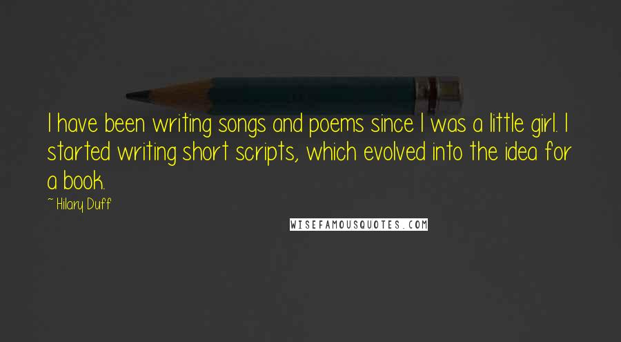 Hilary Duff quotes: I have been writing songs and poems since I was a little girl. I started writing short scripts, which evolved into the idea for a book. Hilary Duff quotes: I have been writing songs and poems since I was a little girl. I started writing short scripts, which evolved into the idea for a book.