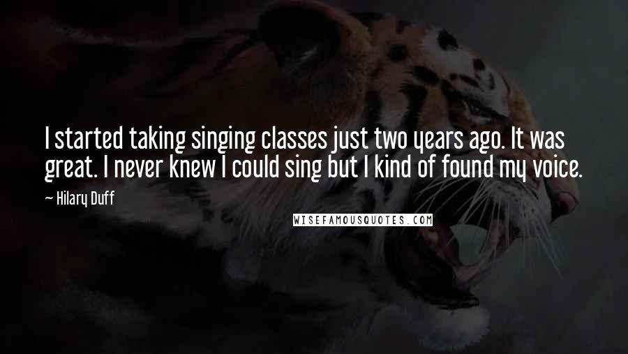 Hilary Duff quotes: I started taking singing classes just two years ago. It was great. I never knew I could sing but I kind of found my voice. Hilary Duff quotes: I started taking singing classes just two years ago. It was great. I never knew I could sing but I kind of found my voice.