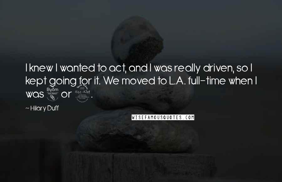 Hilary Duff quotes: I knew I wanted to act, and I was really driven, so I kept going for it. We moved to L.A. full-time when I was 8 or 9.