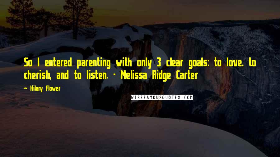 Hilary Flower quotes: So I entered parenting with only 3 clear goals: to love, to cherish, and to listen. - Melissa Ridge Carter