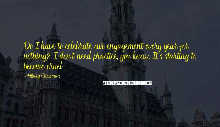 Hilary Grossman quotes: Do I have to celebrate our engagement every year for nothing? I don't need practice, you know. It's starting to become cruel Hilary Grossman quotes: Do I have to celebrate our engagement every year for nothing? I don't need practice, you know. It's starting to become cruel