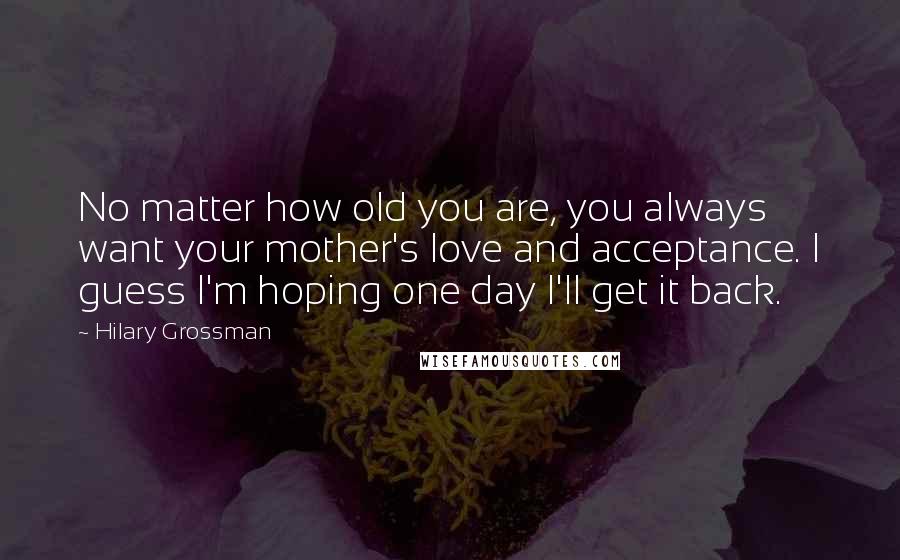 Hilary Grossman quotes: No matter how old you are, you always want your mother's love and acceptance. I guess I'm hoping one day I'll get it back.