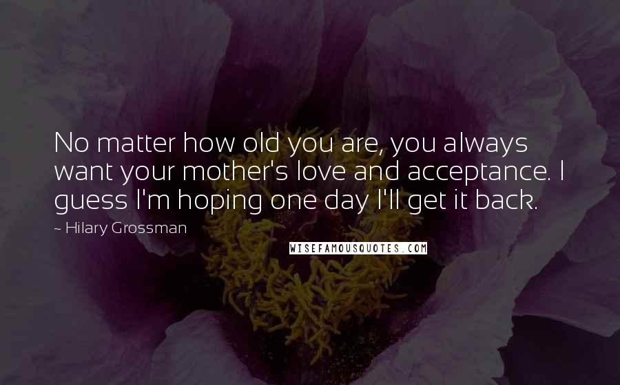 Hilary Grossman quotes: No matter how old you are, you always want your mother's love and acceptance. I guess I'm hoping one day I'll get it back. Hilary Grossman quotes: No matter how old you are, you always want your mother's love and acceptance. I guess I'm hoping one day I'll get it back.