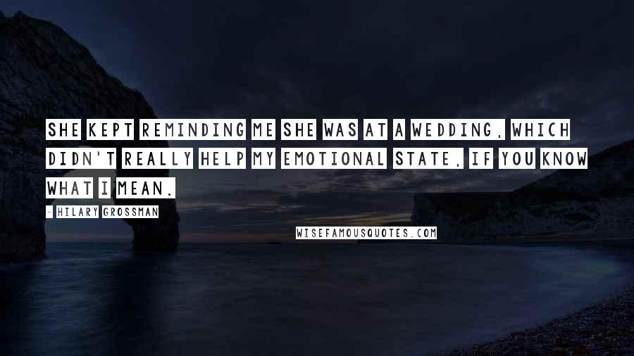 Hilary Grossman quotes: She kept reminding me she was at a wedding, which didn't really help my emotional state, if you know what I mean. Hilary Grossman quotes: She kept reminding me she was at a wedding, which didn't really help my emotional state, if you know what I mean.