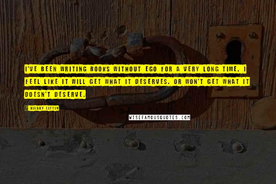 Hilary Liftin quotes: I've been writing books without ego for a very long time. I feel like it will get what it deserves. Or won't get what it doesn't deserve.