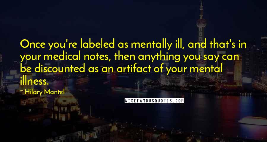 Hilary Mantel quotes: Once you're labeled as mentally ill, and that's in your medical notes, then anything you say can be discounted as an artifact of your mental illness.