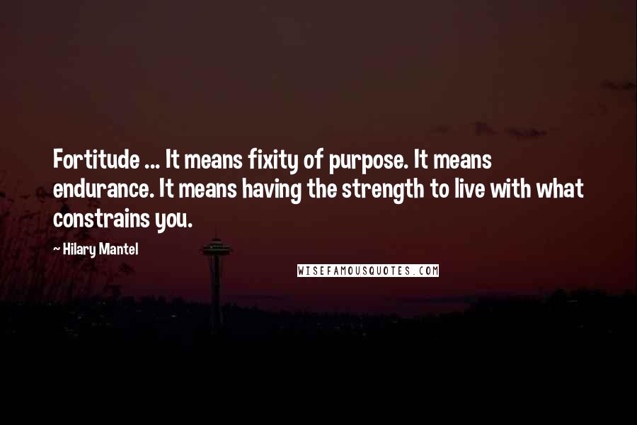 Hilary Mantel quotes: Fortitude ... It means fixity of purpose. It means endurance. It means having the strength to live with what constrains you.