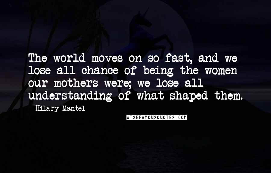 Hilary Mantel quotes: The world moves on so fast, and we lose all chance of being the women our mothers were; we lose all understanding of what shaped them.