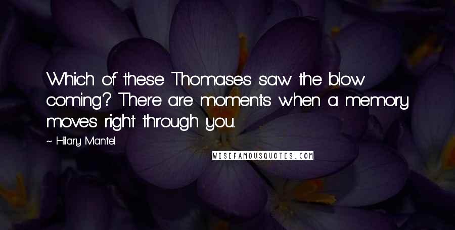 Hilary Mantel quotes: Which of these Thomases saw the blow coming? There are moments when a memory moves right through you. Hilary Mantel quotes: Which of these Thomases saw the blow coming? There are moments when a memory moves right through you.