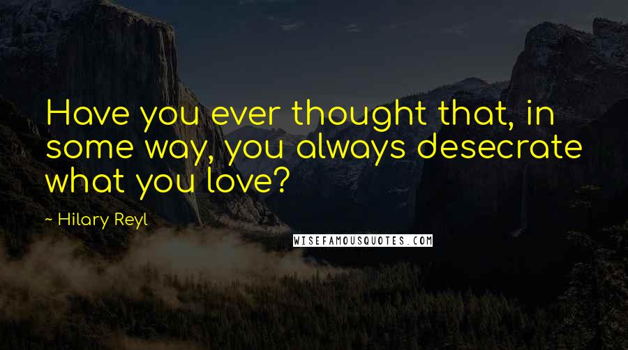Hilary Reyl quotes: Have you ever thought that, in some way, you always desecrate what you love?