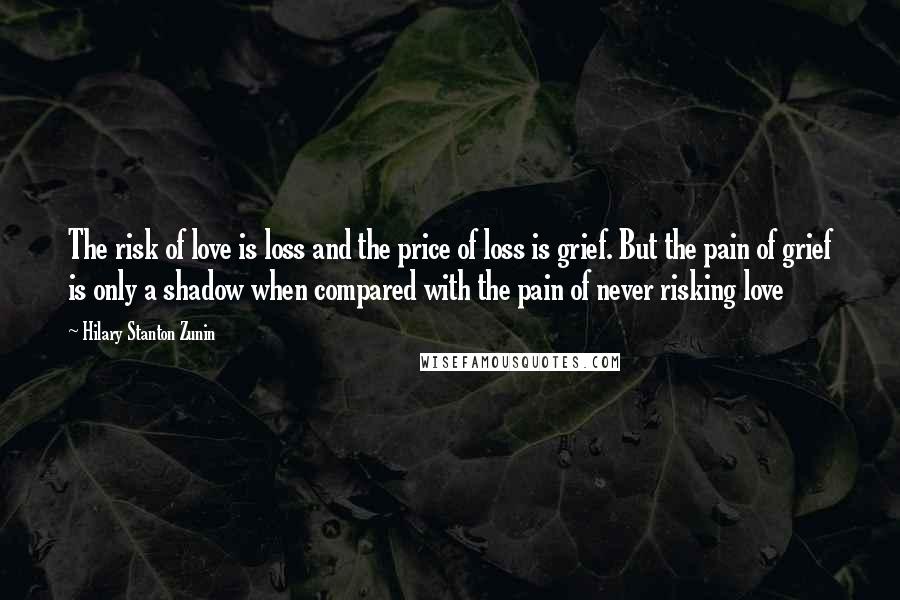 Hilary Stanton Zunin quotes: The risk of love is loss and the price of loss is grief. But the pain of grief is only a shadow when compared with the pain of never risking